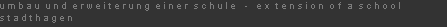 u m b a u  u n d  e r w e i t e r u n g  e i n e r  s c h u l e   -   e x  t e n s i o n  o f  a  s c h o o l
s t a d t h a g e n
